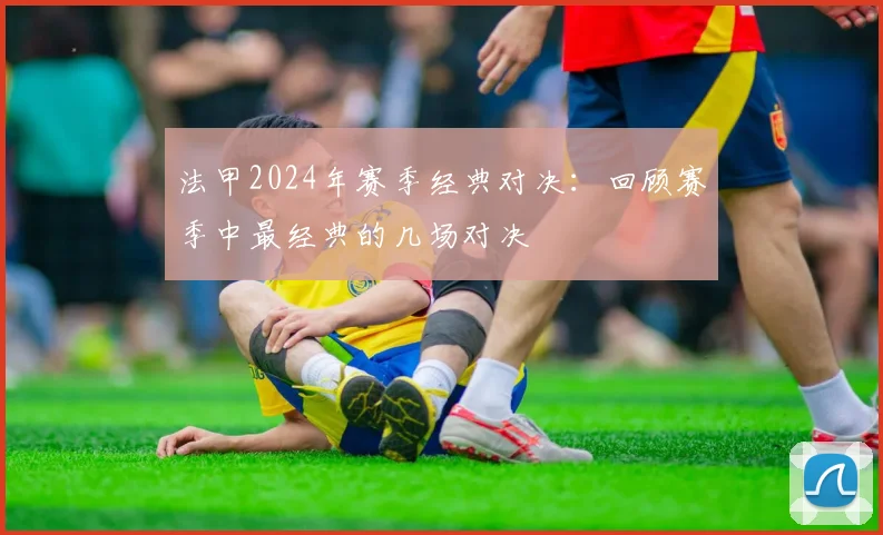 法甲2024年赛季经典对决：回顾赛季中最经典的几场对决