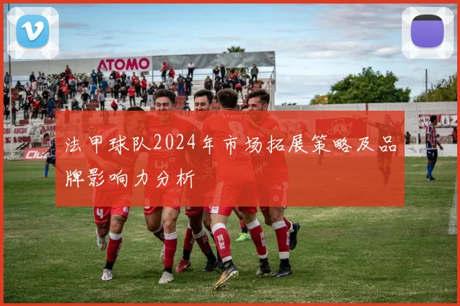 法甲球队2024年市场拓展策略及品牌影响力分析
