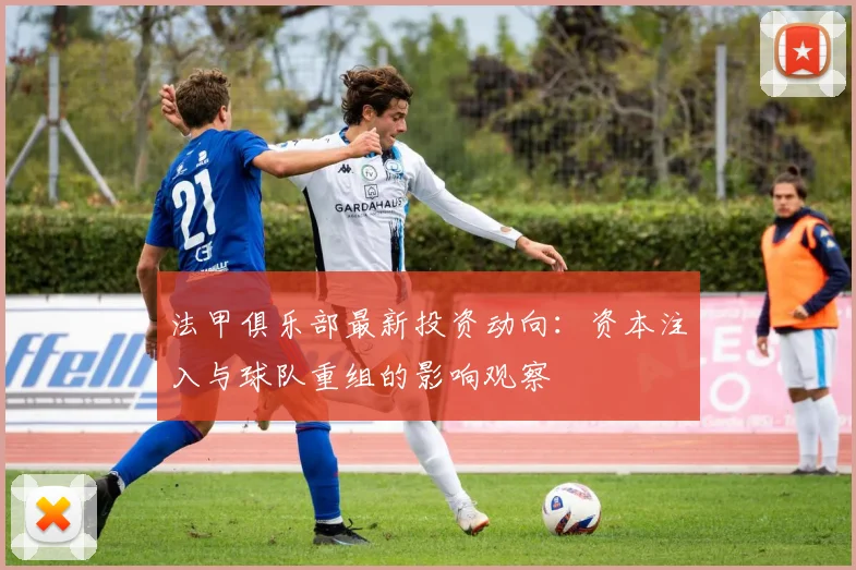 法甲俱乐部最新投资动向：资本注入与球队重组的影响观察