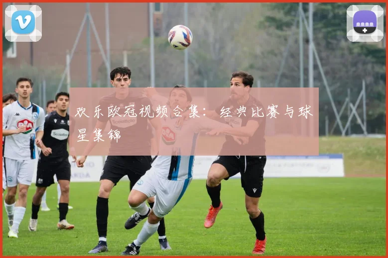 欢乐欧冠视频合集：经典比赛与球星集锦