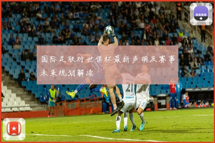 国际足联对世俱杯最新声明及赛事未来规划解读