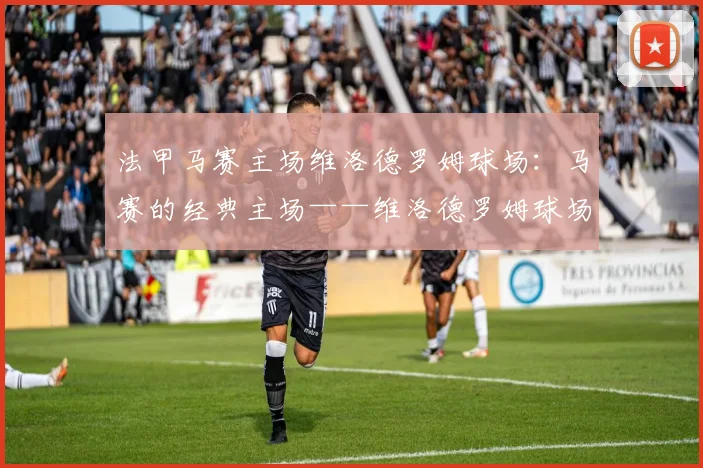 法甲马赛主场维洛德罗姆球场：马赛的经典主场——维洛德罗姆球场